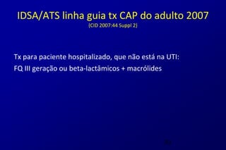 IDSA/ATS linha guia tx CAP do adulto 2007
                       (CID 2007:44 Suppl 2)




Tx para paciente hospitalizado, que não está na UTI:
FQ III geração ou beta-lactâmicos + macrólides




                                               30
 