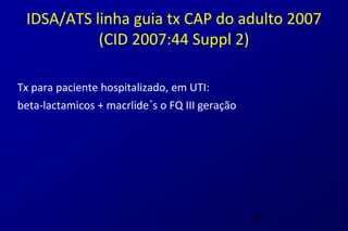 IDSA/ATS linha guia tx CAP do adulto 2007
           (CID 2007:44 Suppl 2)

Tx para paciente hospitalizado, em UTI:
beta-lactamicos + macrlide´s o FQ III geração




                                                31
 