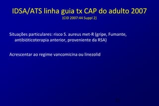 IDSA/ATS linha guia tx CAP do adulto 2007
                           (CID 2007:44 Suppl 2)



Situações particulares: risco S. aureus met-R (gripe, Fumante,
   antibióticoterapia anterior, proveniente da RSA)


Acrescentar ao regime vancomicina ou linezolid




                                                        33
 