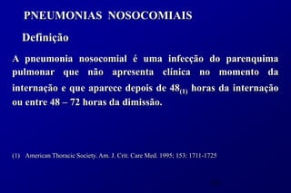 PNEUMONIAS NOSOCOMIAIS
   Definição
A pneumonia nosocomial é uma infecção do parenquima
pulmonar que não apresenta clínica no momento da
internação e que aparece depois de 48(1) horas da internação
ou entre 48 – 72 horas da dimissão.




(1) American Thoracic Society. Am. J. Crit. Care Med. 1995; 153: 1711-1725



                                                                       35
 