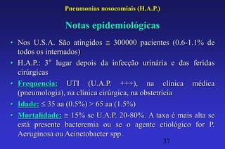 Pneumonias nosocomiais (H.A.P.)

                Notas epidemiológicas
• Nos U.S.A. São atingidos 300000 pacientes (0.6-1.1% de
  todos os internados)
• H.A.P.: 3° lugar depois da infecção urinária e das feridas
  cirúrgicas
• Frequencia: UTI (U.A.P. +++), na clínica médica
  (pneumologia), na clínica cirúrgica, na obstetrícia
• Idade: 35 aa (0.5%) > 65 aa (1.5%)
• Mortalidade: 15% se U.A.P. 20-80%. A taxa é mais alta se
  está presente bacteremia ou se o agente etiológico for P.
  Aeruginosa ou Acinetobacter spp.
                                                 37
 