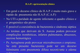 H.A.P.: aprtesentação clínica


• Em geral o decurso clínico da H.A.P. é muito mais grave e
  rápido da pneumonia não H.A.P. (C.A.P.)
• Na UTI a paridade de agente infectante o quadro clínico e
  o prognóstico são piores
• É possível a coexistência de bacteremia e síndrome séptica
• As toxinas que derivam do S. Aureus podem provocar
  complicções trombóticas, infartos pulmonares, abscessos,
  necrose hemorrágica
• Ps. Aeruginosa pode provocar microabscessos e empiema.
  Se está presente bacteremia pode ter um decurso
  fulminante com pneumonia difusa necrotizante e edema
                                              40
 