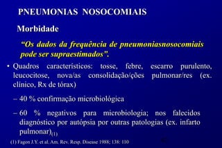 PNEUMONIAS NOSOCOMIAIS
    Morbidade
      “Os dados da frequência de pneumoniasnosocomiais
      pode ser supraestimados”.
• Quadros característicos: tosse, febre, escarro purulento,
  leucocitose, nova/as consolidação/ções pulmonar/res (ex.
  clínico, Rx de tórax)
  – 40 % confirmação microbiológica
  – 60 % negativos para microbiologia; nos falecidos
    diagnóstico por autópsia por outras patologias (ex. infarto
    pulmonar)(1)
 (1) Fagon J.Y. et al. Am. Rev. Resp. Disease 1988; 138: 110   42
 