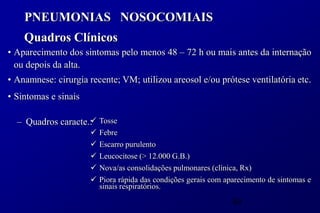 PNEUMONIAS NOSOCOMIAIS
    Quadros Clínicos
• Aparecimento dos sintomas pelo menos 48 – 72 h ou mais antes da internação
  ou depois da alta.
• Anamnese: cirurgia recente; VM; utilizou areosol e/ou prótese ventilatória etc.
• Sintomas e sinais

                    
  – Quadros caracte.: Tosse
                         Febre
                         Escarro purulento
                         Leucocitose (> 12.000 G.B.)
                         Nova/as consolidações pulmonares (clínica, Rx)
                         Piora rápida das condições gerais com aparecimento de sintomas e
                          sinais respiratórios.

                                                                  49
 