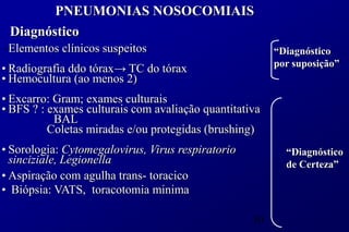 PNEUMONIAS NOSOCOMIAIS
 Diagnóstico
• Elementos clínicos suspeitos                          “Diagnóstico
                                                        por suposição”
• Radiografia ddo tórax→ TC do tórax
• Hemocultura (ao menos 2)
• Excarro: Gram; exames culturais
• BFS ? : exames culturais com avaliação quantitativa
           BAL
          Coletas miradas e/ou protegidas (brushing)
• Sorologia: Cytomegalovirus, Virus respiratorio          “Diagnóstico
  sinciziale, Legionella                                  de Certeza”
• Aspiração com agulha trans- toracico
• Biópsia: VATS, toracotomia minima

                                                   50
 