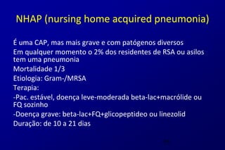 NHAP (nursing home acquired pneumonia)

É uma CAP, mas mais grave e com patógenos diversos
Em qualquer momento o 2% dos residentes de RSA ou asilos
tem uma pneumonia
Mortalidade 1/3
Etiologia: Gram-/MRSA
Terapia:
-Pac. estável, doença leve-moderada beta-lac+macrólide ou
FQ sozinho
-Doença grave: beta-lac+FQ+glicopeptideo ou linezolid
Duração: de 10 a 21 dias

                                            55
 