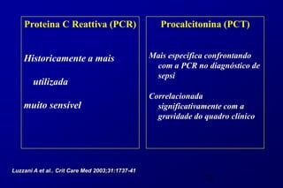 Proteina C Reattiva (PCR)                        Procalcitonina (PCT)


    Historicamente a mais                         Mais específica confrontando
                                                   com a PCR no diagnóstico de
                                                   sepsi
        utilizada
                                                  Correlacionada
    muito sensível                                  significativamente com a
                                                    gravidade do quadro clínico




Luzzani A et al.. Crit Care Med 2003;31:1737-41
                                                                 73
 