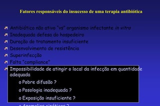 Fatores responsáveis do insucesso de uma terapia antibiótica


Antibiótico não ativo “vs” organismo infectante in vitro
Inadequada defesa do hospedeiro
Duração do tratamento insuficiente
Desenvolvimento de resistência
Superinfecção
Falta “compliance”
Impossibilidade de atingir o local da infecção em quantidade
adequada
    o Pobre difusão ?
    o Posologia inadequada ?
    o Exposição insuficiente ?
                                                   79
 