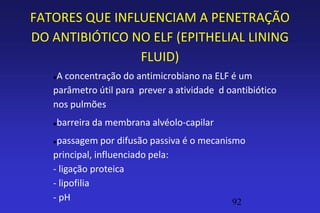 FATORES QUE INFLUENCIAM A PENETRAÇÃO
DO ANTIBIÓTICO NO ELF (EPITHELIAL LINING
                FLUID)
   A concentração do antimicrobiano na ELF é um
   parâmetro útil para prever a atividade d oantibiótico
   nos pulmões
      barreira da membrana alvéolo-capilar
   passagem por difusão passiva é o mecanismo
   principal, influenciado pela:
   - ligação proteica
   - lipofilia
   - pH                                     92
 