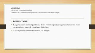 VENTAJAS:
1.Se evitan los spam de amigos
2.Es más fácil compartir una presentación de trabajo con otros colegas
• DESVENTAJAS:
• 1.Algunas veces la incompatibilidad de los formatos produce algunas alteraciones en las
presentaciones luego de colgarla en Slideshare.
• 2.No es posible combinar el sonido y la imagen