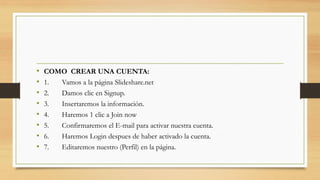 • COMO CREAR UNA CUENTA:
• 1. Vamos a la página Slideshare.net
• 2. Damos clic en Signup.
• 3. Insertaremos la información.
• 4. Haremos 1 clic a Join now
• 5. Confirmaremos el E-mail para activar nuestra cuenta.
• 6. Haremos Login despues de haber activado la cuenta.
• 7. Editaremos nuestro (Perfil) en la página.