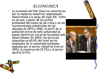 ECONOMIA La economía del País Vasco se caracteriza por su madurez industrial, ampliamente desarrollada a lo largo del siglo XX. Tanto es así que, a pesar de los graves problemas derivados de las crisis y de las reconversiones industriales de las décadas de 1970 y 1980, el perfil de la población activa de esta comunidad se puede identificar con el de los países más desarrollados. En 2003, los servicios absorbían un 60,9% del total de los empleados de la comunidad autónoma, seguidos por el sector industrial (con un 28%), la construcción (9,7%) y el sector agrario (1,4%) 