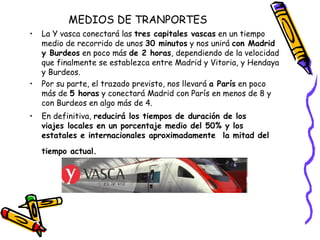 MEDIOS DE TRANPORTES La Y vasca conectará las  tres capitales vascas  en un tiempo medio de recorrido de unos  30 minutos  y nos unirá  con Madrid y Burdeos  en poco más  de 2 horas , dependiendo de la velocidad que finalmente se establezca entre Madrid y Vitoria, y Hendaya y Burdeos. Por su parte, el trazado previsto, nos llevará  a París  en poco más de  5 horas  y conectará Madrid con París en menos de 8 y con Burdeos en algo más de 4. En definitiva,  reducirá los tiempos de duración de los viajes locales en un porcentaje medio del 50% y los estatales e internacionales aproximadamente  la mitad del tiempo actual.             