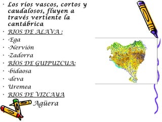 Los  ríos vascos , cortos y caudalosos, fluyen a través vertiente la cantábrica  RIOS DE ALAVA : -Ega  -Nervión -Zadorra RÍOS DE GUIPUZCUA: -bidaosa -deva  Uremea  RIOS DE VIZCAYA Agüera  