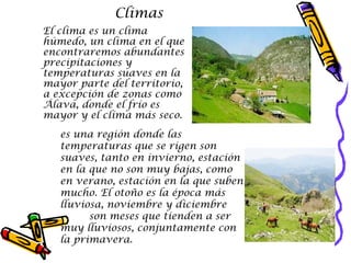 Climas  El clima es un clima húmedo, un clima en el que encontraremos abundantes precipitaciones y temperaturas suaves en la mayor parte del territorio, a excepción de zonas como Álava, donde el frío es mayor y el clima más seco. es una región donde las temperaturas que se rigen son suaves, tanto en invierno, estación en la que no son muy bajas, como en verano, estación en la que suben mucho. El otoño es la época más lluviosa, noviembre y diciembre  son meses que tienden a ser muy lluviosos, conjuntamente con la primavera.   