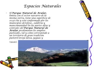 Espacios Naturales El  Parque Natural de Aralar , limita con el sector navarro de la misma sierra, tiene una superficie de 10.971 ha y está conformado por los municipios de:tolosa , zaldivia y mancomunidad En las partes altas y centrales del  Parque Natural de Aralar  predominan los amplios pastizales, tal y como corresponde a un territorio de gran tradición pastoril (oveja latxa, yeguas y vacas).   