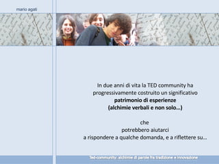 In due anni di vita la TED community ha progressivamente costruito un significativo  patrimonio di esperienze (alchimie verbali e non solo…) che  potrebbero aiutarci a rispondere a qualche domanda, e a riflettere su… mario agati 