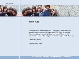 Una generazione di videodipendenti e cybernauti…  sintatticamente balbuzienti e semanticamente superficiali… figli di una conoscenza frammentata, approssimativa, fatta di microcubetti di sapere che s’accatastano senza ordito in repository mentali sempre più destrutturati… [calciatori e veline] [la sindrome di PISA] mario agati bulli e pupe? 