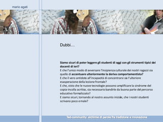 Siamo sicuri di poter leggere gli studenti di oggi con gli strumenti tipici dei docenti di ieri? E che l’unico modo di avversare l’insipienza culturale dei nostri ragazzi sia quello di  accentuare ulteriormente la deriva comportamentista? E che il vero antidoto all’incapacità di concentrarsi sia l’ulteriore esasperazione della lezione frontale? E che, visto che le nuove tecnologie possono amplificare la sindrome del copia-incolla acritico, sia necessario bandirle da buona parte del percorso educativo formalizzato? E siamo sicuri, tornando al nostro assunto iniziale, che i nostri studenti scrivano poco e male? mario agati Dubbi… 