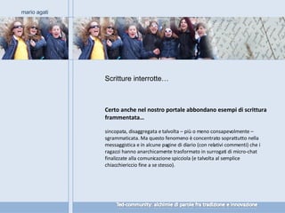 Certo anche nel nostro portale abbondano esempi di scrittura frammentata… sincopata, disaggregata e talvolta – più o meno consapevolmente – sgrammaticata. Ma questo fenomeno è concentrato soprattutto nella messaggistica e in alcune pagine di diario (con relativi commenti) che i ragazzi hanno anarchicamente trasformato in surrogati di micro-chat finalizzate alla comunicazione spicciola (e talvolta al semplice chiacchiericcio fine a se stesso). mario agati Scritture interrotte… 