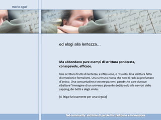 Ma abbondano pure esempi di scrittura ponderata, consapevole, efficace. Una scrittura frutto di lentezza, e riflessione, e ritualità. Una scrittura fatta di emozioni e formalismi. Una scrittura nuova che non di rado sa profumare d’antico. Una consuetudine a tessere pazienti parole che pare dunque ribaltare l’immagine di un universo giovanile dedito solo alla nevrosi dello zapping, dei  tvttb  e degli  smiles . [si litiga furiosamente per una virgola] mario agati ed elogi alla lentezza… 
