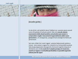 [scuola guida ] mario agati Va da sé che i voli verbali di alcuni Teddiani non  possono essere assunti come cifra globale di tutti gli studenti. Ma certo  una più attenta osservazione delle attuali pratiche comunicative può aiutarci a comprendere meglio i meccanismi di apprendimento delle nuove generazioni  e, di conseguenza, a programmare strategie formative più performanti. Se è vero, infatti che i nostri ragazzi - grazie ai telecomandi, tastiere e mouse - sono avvezzi a vagare fra i meandri di un’orizzontalità assoluta fatta da giustapposizioni disorganiche di orizzonti cognitivi disparati, è altrettanto vero che  la scuola ha il compito precipuo di ricostruire, assieme ai ragazzi, la verticalità (profondità) e le possibili organicità (olismo) del dei saperi. 
