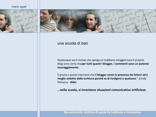 una scuola di bari mario agati Qualunque sia il motivo che spinge un teddiano ad aggiornare il proprio blog sono certa che  per tutti quanti i blogger, i commenti sono un potente incoraggiamento . È grazie a questi interventi che  il blogger sente la presenza dei lettori ed è meglio sedotto dalla scrittura perché sa di rivolgersi a qualcuno .” (Linda Petracca -  dida ) … nella scuola, si inventano situazioni comunicative artificiose 