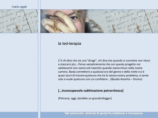 la ted-terapia mario agati C’è chi dice che sia una “droga”, chi dice che quando si connette non riesce a staccarsi più… Penso semplicemente che con questo progetto noi adolescenti non siamo soli neanche quando siamo chiusi nella nostra camera. Basta connettersi a qualsiasi ora del giorno e della notte e si è quasi sicuri di trovare qualcuno che ha lo stesso nostro problema, si sente solo e vuole qualcuno con cui confidarsi… (Claudia Astarita – Orsino) […inconsapevole sublimazione petrarchesca] [Petrarca, oggi, darebbe un grande blogger] 