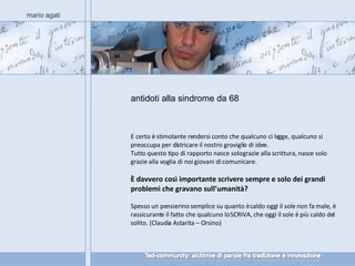 antidoti alla sindrome da 68 mario agati E certo è stimolante rendersi conto che qualcuno ci legge, qualcuno si preoccupa per districare il nostro groviglio di idee. Tutto questo tipo di rapporto nasce solo grazie alla scrittura, nasce solo grazie alla voglia di noi giovani di comunicare. È davvero così importante scrivere sempre e solo dei grandi problemi che gravano sull’umanità? Spesso un pensierino semplice su quanto è caldo oggi il sole non fa male, è rassicurante il fatto che qualcuno lo SCRIVA, che oggi il sole è più caldo del solito. (Claudia Astarita – Orsino) 