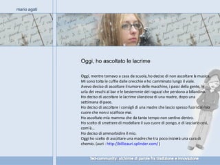 Oggi, ho ascoltato le lacrime mario agati Oggi, mentre tornavo a casa da scuola, ho deciso di non ascoltare la musica.  Mi sono tolta le cuffie dalle orecchie e ho camminato lungo il viale.  Avevo deciso di ascoltare il rumore delle macchine, i passi della gente, le urla dei vecchi al bar e le bestemmie dei ragazzi che perdono a biliardino.  Ho deciso di ascoltare le lacrime silenziose di una madre, dopo una settimana di pace.  Ho deciso di ascoltare i consigli di una madre che lascio spesso fuori dal mio cuore che non si scalfisce mai.  Ho ascoltato mia mamma che da tanto tempo non sentivo dentro.  Ho scelto di smettere di modellare il suo cuore di pongo, e di lasciarlo così, com’è…  Ho deciso di ammorbidire il mio.  Oggi ho scelto di ascoltare una madre che tra poco inizierà una cura di chemio. (auri -  http://billieauri.splinder.com/  ) 