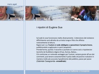 i nipotini di Eugène Sue mario agati Sul web le cose funzionano molto diversamente. L’attenzione del visitatore difficilmente sarà attratta da un testo lungo e fitto che affatica notevolmente la lettura. Ragion per cui,  l’autore si vede obbligato a spezzettare il proprio brano , pubblicandolo scaglionato in parti (o capitoli).  Prende forma, quindi, il racconto a puntate e si vanno così a rispolverare tecniche da feuilletons degne di Sue, Dumas, Balzac… Ciò costituisce un notevole vantaggio per l’autore: sempre grazie all’uso dei commenti, può tenere costantemente il polso della situazione e valutare in maniera molto più accurata il gradimento del pubblico, passo per passo  (Gabriele Casagrande-  eroadirato ) 