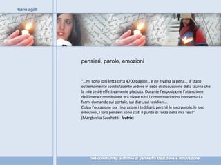 pensieri, parole, emozioni mario agati “… mi sono così letta circa 4700 pagine… e ne è valsa la pena…  è stato estremamente soddisfacente vedere in sede di discussione della laurea che la mia tesi è effettivamente piaciuta. Durante l’esposizione l’attenzione dell’intera commissione era viva e tutti i commissari sono intervenuti a farmi domande sul portale, sui diari, sui teddiani… Colgo l’occasione per ringraziare i teddiani, perché le loro parole, le loro emozioni, i loro pensieri sono stati il punto di forza della mia tesi!” (Margherita Sacchetti -  lectrix ) 