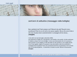 cent’anni di solitudine (messaggio nella bottiglia) mario agati Non cambierà mai? Sarà sempre così? Rimarrò da sola? Riuscirò mai a socializzare? Non lo so e di certo non posso saperlo. Ma so che sono triste e che non mi piace stare costantemente in compagnia di me stessa…  ( marghe ) I miei ultimi sei mesi (da luglio a dicembre 2005) Una settimana in Puglia con i miei genitori, mio fratello e mia sorella. Un'altra settimana in Calabria, sempre con la mia famiglia. L'unica cosa interessante che mi è successa è stato quando mi sono tagliata un dito del piede con dei sassolini su uno scoglio perché c'era il mare agitato. Agosto l'ho passato a casa sola soletta, nella mia cameretta in compagnia del mio gattone Oscar che ovviamente dormiva sul pavimento. Poi è arrivata Lyla, la mia adorata gattina... A settembre è iniziata la scuola. Niente di interessante… ( marghe ) 