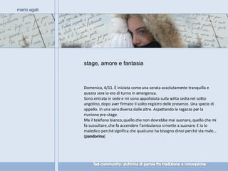 stage, amore e fantasia mario agati Domenica, 4/11. È iniziata come una serata assolutamente tranquilla e questa sera io ero di turno in emergenza.  Sono entrata in sede e mi sono appollaiata sulla solita sedia nel solito angolino, dopo aver firmato il solito registro delle presenze. Una specie di appello. In una sera diversa dalle altre. Aspettando le ragazze per la riunione pre-stage.  Ma il telefono bianco, quello che non dovrebbe mai suonare, quello che mi fa sussultare, che fa accendere l’ambulanza si mette a suonare. E io lo maledico perché significa che qualcuno ha bisogno di noi perché sta male…  ( pandorina ) 