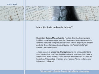 Ma voi in Italia ce l'avete la luna? mario agati Hopkinton, Boston, Massachusetts.  Fuori sta diventando sempre più freddo, e ormai sono cinque mesi che l'America mi ospita. Guardando lo schermo bianco del computer, sto cercando il modo migliore per rendervi partecipi di questa mia partenza, di questo mio "lasciare tutto" per trovare... per trovare cosa?  … E così quando  in una serata di luna piena  una mia amica, vedendomi tutta contenta per quel cielo limpido, intenta ad indicare col dito le varie costellazioni, mi ha chiesto: "Scusa ma voi in Italia ce l'avete la luna?" ho barcollato, l'ho guardata in faccia e le ho risposto: "Sì, ma vediamo solo l'altra metà…  ( fratrio ) 