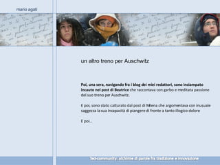 un altro treno per Auschwitz  mario agati Poi, una sera, navigando fra i blog dei miei redattori, sono inciampato incauto nel post di Beatrice  che raccontava con garbo e meditata passione del suo treno per Auschwitz.  E poi, sono stato catturato dal post di Milena che argomentava con inusuale saggezza la sua incapacità di piangere di fronte a tanto illogico dolore.  E poi… 