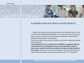 è possibile amare la scrittura a scuola (dintorni)? mario agati …  Il blog è una nuova forma di comunicazione: non è sintetico come un sms, ma nemmeno si dilunga barbosamente; non è riservato come una mail, ma aperto a tutti; e poi non è necessariamente superficiale, ma permette di affrontare temi profondi in tutta libertà. Diventa una specie di tuo piccolo mondo, un tuo piccolo rifugio nella grande rete di Internet! Il tuo blog parla di te: ha un titolo che ti sconfiffera; vi appaiono foto tue e dei tuoi amici; il suo sottofondo è la tua musica preferita; manda in onda i video scemi che hai fatto col cellulare; cambia lo sfondo secondo il tuo umore;  e quello che scrivi non si commisera e rattrista nell’anfratto più remoto della tua camera, ma può essere letto da tutti… (M. Lazzaretti) 
