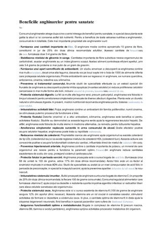 Beneficiile anghinarelor pentru sanatate
Sus
Consumul anghinarelor atrage dupa sine o serie intreaga de beneficii pentru sanatate,in special daca planta este
gatita la aburi si isi conserva astfel toti nutrientii. Pentru a beneficia de toata valoarea nutritiva a anghinarelor,
consumati-le in totalitate. Cele mai importante proprietati ale anghinarelor sunt
- Furnizarea unei cantitati importante de fibre. O anghinare medie contine aproximativ 10 grame de fibre,
constituind in jur de 25% din doza zilnica recomandata adultilor. Aceeasi cantitate de broccoli sau
de mere furnizeaza doar 3-4 grame de fibre.
- Stabilizarea nivelului de glicemie in sange. Cantitatea importanta de fibre substituie nevoia organismului de
carbohidrati, asadar anghinarele au un index glicemic scazut. Acelasi aliment controleaza eficient apetitul , prin
cele 3-4 grame de proteine si mai putin de un gram de grasimi.
- Furnizarea unui aport semnificativ de antioxidanti. Un studiu american a descoperit ca anghinarea contine
mai multiantioxidanti, decat orice alta leguma,clasandu-se pe locul sapte intr-o lista de 1000 de alimente diferite
care protejeaza celulele organismului.Printre antioxidantii care se regasesc in anghinare, se numara quercitina,
antocianina, cinarina, luteolina sau silimarina.
- Prevenirea si tratamentul cancerului. Anumite studii de specialitate efectuate cu un extract special din
frunzele de anghinare au descoperitca planta inhiba apoptoza (moartea celulelor) si reduce proliferarea celulelor
canceroase in mai multe forme ale bolii, inclusiv cancerul de prostata, leucemia sau cancerul de san.
- Protectia sistemului digestiv. La fel ca multe alte legume verzi, precum patrunjelul, anghinarea era folosita in
timpuri stravechi pentru ameliorarea simptomelor provocate de diverse afectiuni digestive. Planta este un diuretic
natural si stimuleaza digestia.In prezent, medicii nutritionisti recomanda anghinarea pentru tratarea sindromului de
colon iritabil.
- Imbunatatirea activitatii bilei. Pulpa anghinarei contine un antioxidant din familia polifenolilor, numit cinarina,
ce stimuleaza puternic procesul de functionare a bilei.
- Protectia ficatului. Datorita cinarinei si a altui antioxidant, silimarina, anghinarea este benefica si pentru
activitatea ficatului. Studiile au demonstrat ca aceasta leguma verde ajuta la regenerarea tesutului hepatic. De
altfel, anghinarea este folosita de multa vreme in medicina alternativa, ca remediu pentru tulburarile hepatice.
- Ameliorarea simptomelor neplacute survenite in urma consumului de alcool. Gratie efectelor pozitive
asupra celulelor hepatice, anghinarea poate trata cu rapiditate mahmureala.
- Reducerea nivelului de colesterol. Proprietatile cianice ale anghinarei ajuta organismul sa excrete colesterol
de tip LDL (colesterolul rau) si sa asiste reglarea nivelului de colesterol HDL (colesterol bun).Aceasta actiune are
consecinte pozitive si asupra functionalitatii sistemului cardiac, influentata direct de nivelul de colesterol din corp.
- Prevenirea hipertensiunii arteriale. Anghinarea contine o cantitate importanta de potasiu, un mineral de care
organismul are nevoie pentru a functiona la parametri optimi. Potasiul din anghinare reduce cantitatea
excedentara de sodiu din corp, protejand sistemul cardiovascular.
- Protectia fatului in perioada sarcinii. Anghinarea proaspata este o sursa bogata de acid folic (furnizeaza circa
68 de unitati la 100 de grame, adica 17% din doza zilnica recomandata). Acidul folic este un co -factor al
enzimelor implicate in sinteza ADN-ului. Studii de specialitate au aratat ca un nivel corespunzator de acid folic in
perioada de preconceptie,in special la inceputul sarcinii,ajuta la prevenirea aparitiei defectelor de tub neural la nou-
nascuti.
- Imbunatatirea sistemului imunitar. Bulbii proaspeti de anghinare suntsurse bogate de vitamina C (in proportie
de 20% din doza zilnica recomandata,la fiecare 100 de grame consumate).Consumul regulatal alimentelor care
furnizeaza vitamina C ajuta corpul sa dezvolte o rezistenta sporita impotriva agentilor infectiosi si radicalilor liberi
care ataca celulele sanatoase ale organismului.
- Protectia sistemului osos. Anghinarea este si o sursa excelenta de vitamina K (100 de grame de anghinare
asigura 12% din aportul zilnic necesar). Aceasta vitamina are un rol crucial in sanatatea oaselor, stimuland
activitatea de formare si dezvoltare a sistemului osos. In plus, o cantitate optima de vitamina K in dieta ajuta la
stoparea degenerarii neuronale, fiind benefica in special pacientilor care sufera de Sindromul Alzheimer.
- Asigurarea functionalitatii optime a metabolismului. Bogata in complexul de vitamine B (precum niacina,
vitamina B6, tiamina si acidul pantotenic), anghinarea sprijina activitatea proceselor metabolice din organism.
 