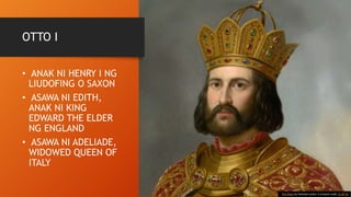 OTTO I
• ANAK NI HENRY I NG
LIUDOFING O SAXON
• ASAWA NI EDITH,
ANAK NI KING
EDWARD THE ELDER
NG ENGLAND
• ASAWA NI ADELIADE,
WIDOWED QUEEN OF
ITALY
This Photo by Unknown Author is licensed under CC BY-SA
 