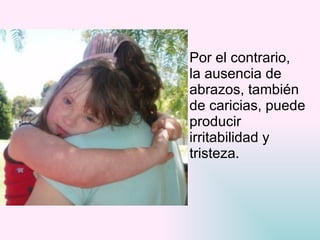 Por el contrario,  la ausencia de  abrazos, también  de caricias, puede  producir  irritabilidad y  tristeza.  