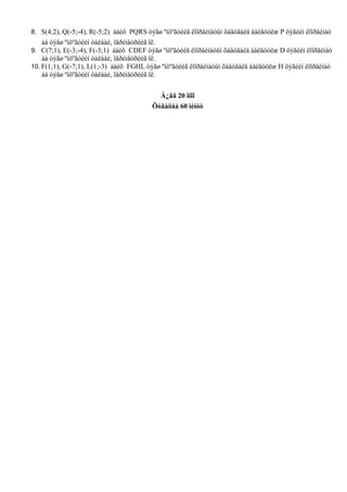8. S(4;2), Q(-5;-4), R(-5;2) áàéõ PQRS òýãø ºíöºãòèéã êîîðäèíàòûí õàâòãàéä áàéãóóëæ P öýãèéí êîîðäèíàò
    áà òýãø ºíöºãòèéí òàëáàé, ïåðèìåòðèéã îë.
9. C(7;1), E(-3;-4), F(-3;1) áàéõ CDEF òýãø ºíöºãòèéã êîîðäèíàòûí õàâòãàéä áàéãóóëæ D öýãèéí êîîðäèíàò
    áà òýãø ºíöºãòèéí òàëáàé, ïåðèìåòðèéã îë.
10. F(1;1), G(-7;1), L(1;-3) áàéõ FGHL òýãø ºíöºãòèéã êîîðäèíàòûí õàâòãàéä áàéãóóëæ H öýãèéí êîîðäèíàò
    áà òýãø ºíöºãòèéí òàëáàé, ïåðèìåòðèéã îë.


                                           Á¿ãä 20 îíîî
                                         Õóãàöàà 60 ìèíóò
 