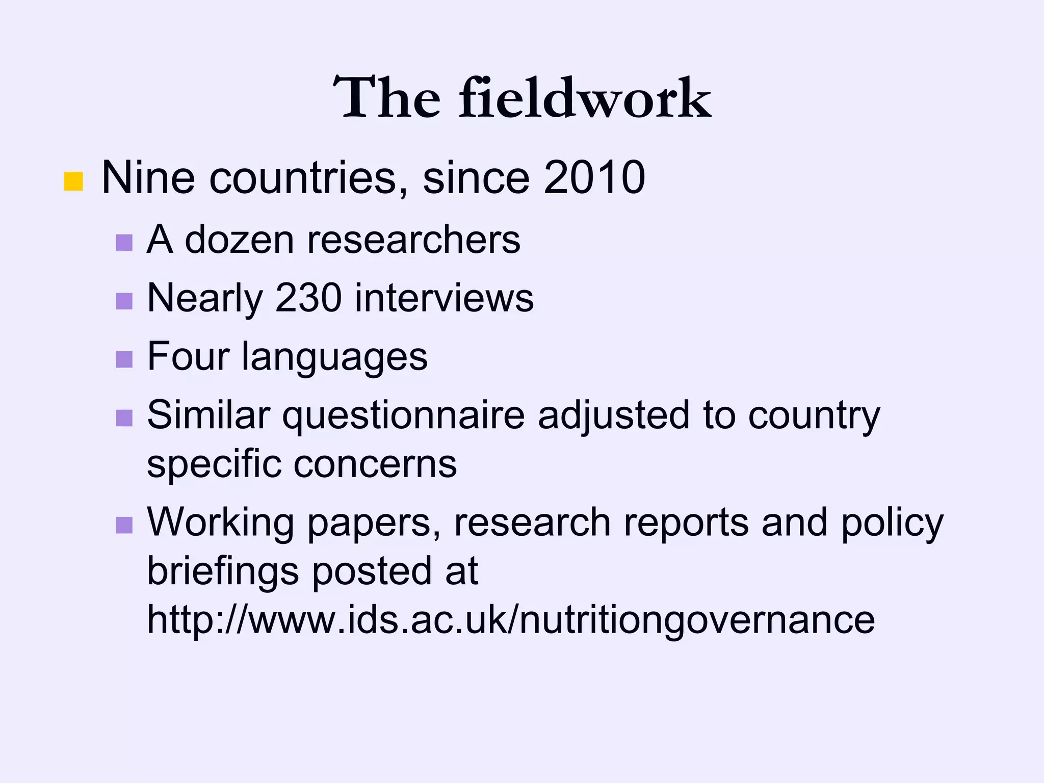 The fieldwork
   Nine countries, since 2010
     A dozen researchers
     Nearly 230 interviews

     Four languages

     Similar questionnaire adjusted to country
      specific concerns
     Working papers, research reports and policy
      briefings posted at
      http://www.ids.ac.uk/nutritiongovernance
 