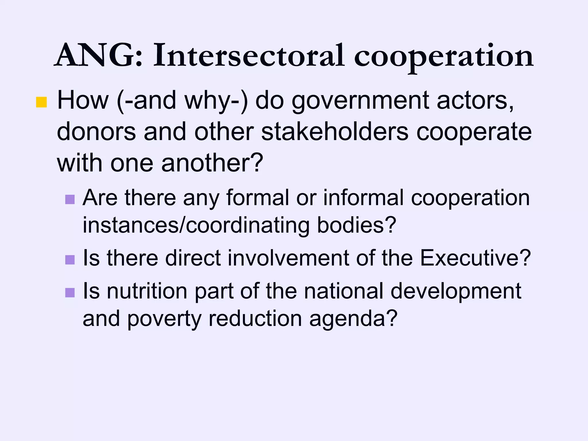 ANG: Intersectoral cooperation
   How (-and why-) do government actors,
    donors and other stakeholders cooperate
    with one another?
     Are there any formal or informal cooperation
      instances/coordinating bodies?
     Is there direct involvement of the Executive?

     Is nutrition part of the national development
      and poverty reduction agenda?
 