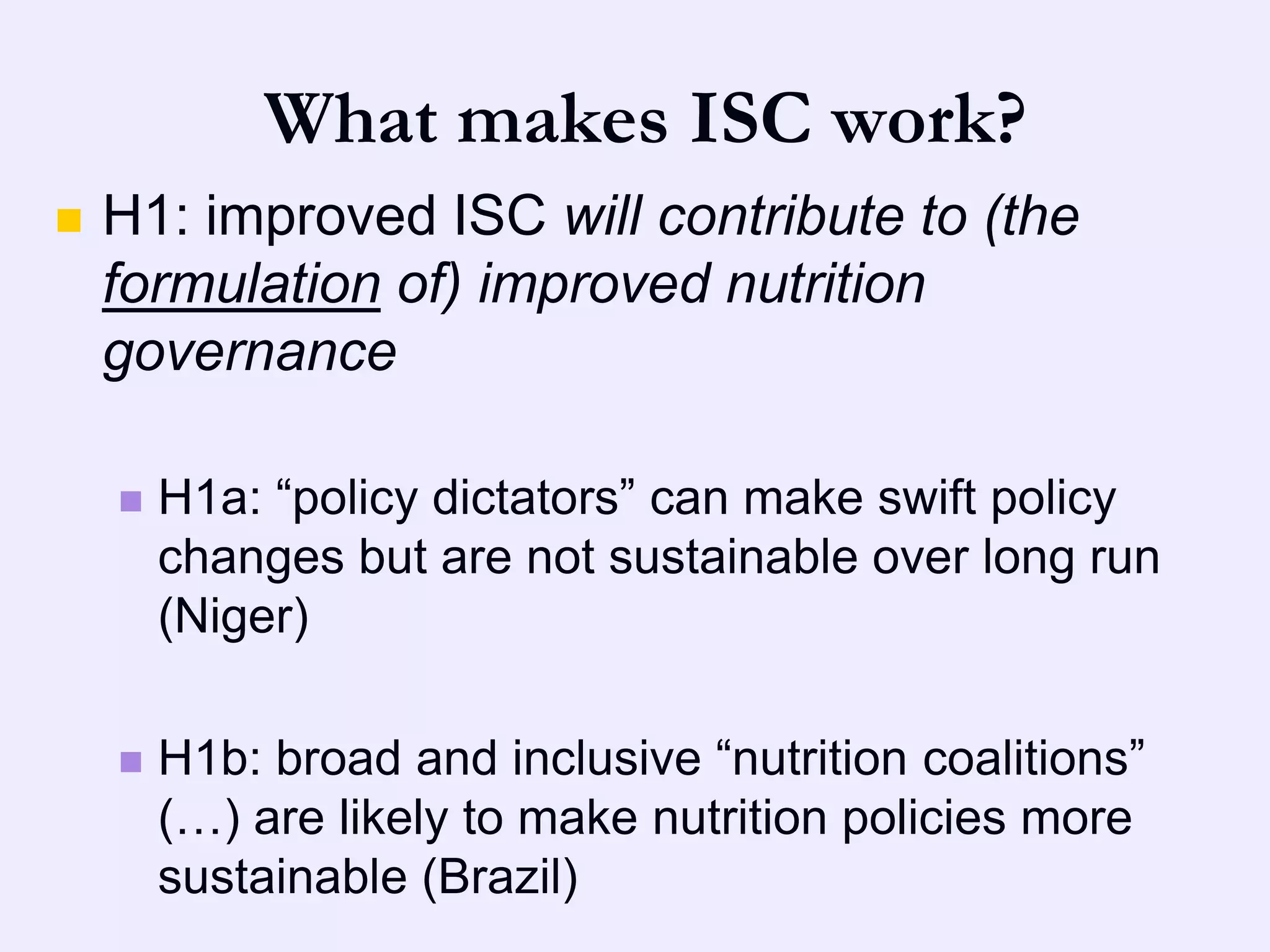 What makes ISC work?
   H1: improved ISC will contribute to (the
    formulation of) improved nutrition
    governance

       H1a: “policy dictators” can make swift policy
        changes but are not sustainable over long run
        (Niger)

       H1b: broad and inclusive “nutrition coalitions”
        (…) are likely to make nutrition policies more
        sustainable (Brazil)
 