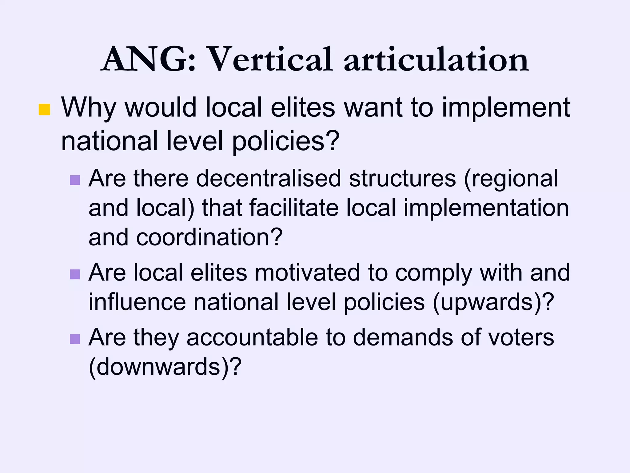 ANG: Vertical articulation
   Why would local elites want to implement
    national level policies?
     Are there decentralised structures (regional
      and local) that facilitate local implementation
      and coordination?
     Are local elites motivated to comply with and
      influence national level policies (upwards)?
     Are they accountable to demands of voters
      (downwards)?
 