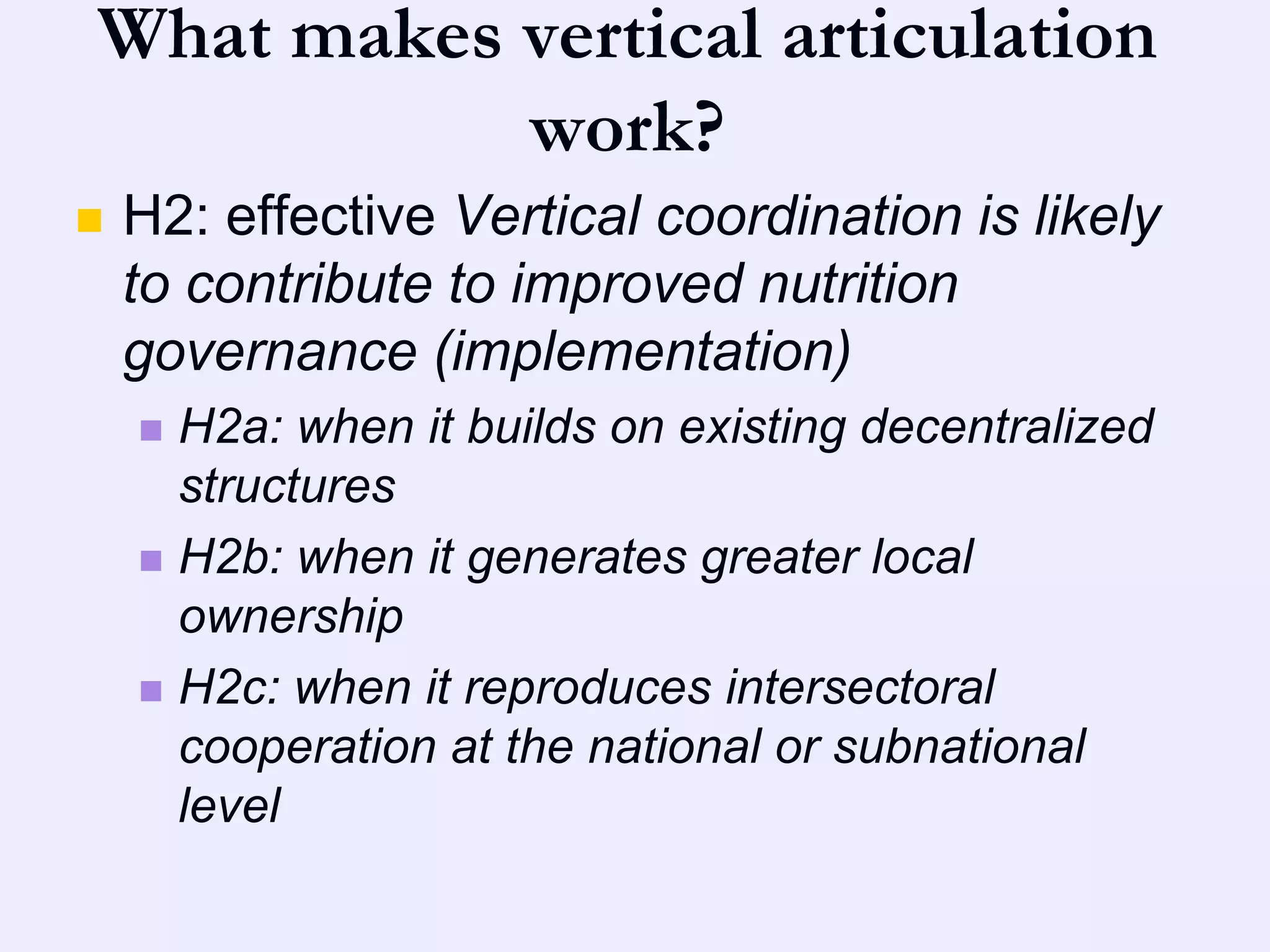 What makes vertical articulation
           work?
   H2: effective Vertical coordination is likely
    to contribute to improved nutrition
    governance (implementation)
     H2a: when it builds on existing decentralized
      structures
     H2b: when it generates greater local
      ownership
     H2c: when it reproduces intersectoral
      cooperation at the national or subnational
      level
 