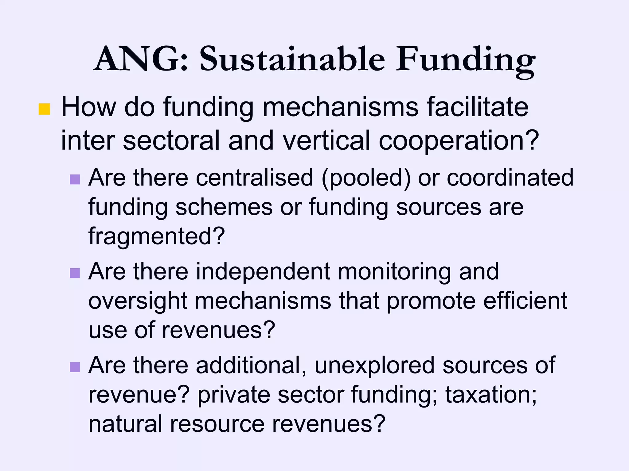 ANG: Sustainable Funding
   How do funding mechanisms facilitate
    inter sectoral and vertical cooperation?
     Are there centralised (pooled) or coordinated
      funding schemes or funding sources are
      fragmented?
     Are there independent monitoring and
      oversight mechanisms that promote efficient
      use of revenues?
     Are there additional, unexplored sources of
      revenue? private sector funding; taxation;
      natural resource revenues?
 