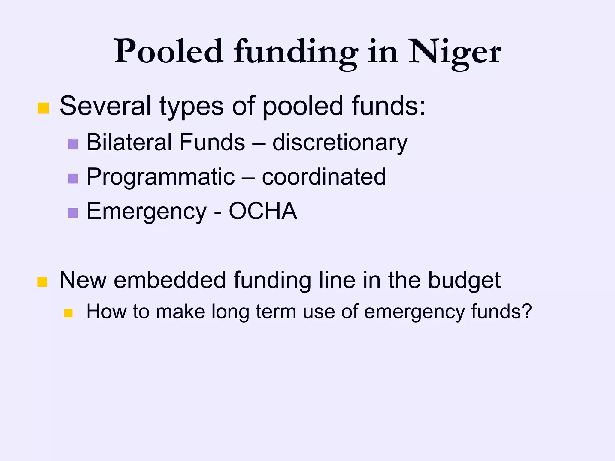 Pooled funding in Niger
   Several types of pooled funds:
     Bilateral Funds – discretionary
     Programmatic – coordinated

     Emergency - OCHA



   New embedded funding line in the budget
       How to make long term use of emergency funds?
 