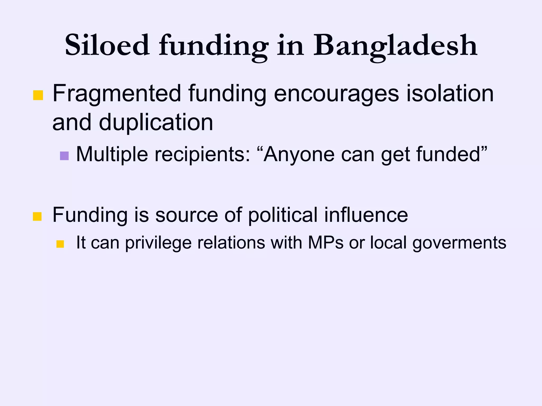 Siloed funding in Bangladesh
   Fragmented funding encourages isolation
    and duplication
       Multiple recipients: “Anyone can get funded”

   Funding is source of political influence
       It can privilege relations with MPs or local goverments
 