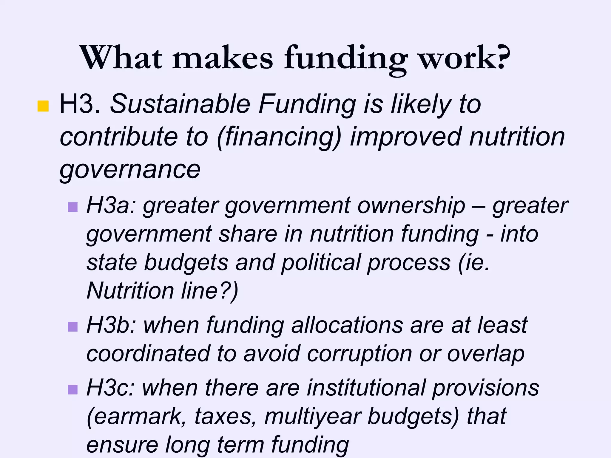 What makes funding work?
   H3. Sustainable Funding is likely to
    contribute to (financing) improved nutrition
    governance
     H3a: greater government ownership – greater
      government share in nutrition funding - into
      state budgets and political process (ie.
      Nutrition line?)
     H3b: when funding allocations are at least
      coordinated to avoid corruption or overlap
     H3c: when there are institutional provisions
      (earmark, taxes, multiyear budgets) that
      ensure long term funding
 